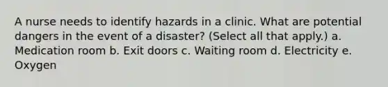 A nurse needs to identify hazards in a clinic. What are potential dangers in the event of a disaster? (Select all that apply.) a. Medication room b. Exit doors c. Waiting room d. Electricity e. Oxygen