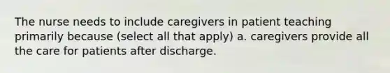 The nurse needs to include caregivers in patient teaching primarily because (select all that apply) a. caregivers provide all the care for patients after discharge.