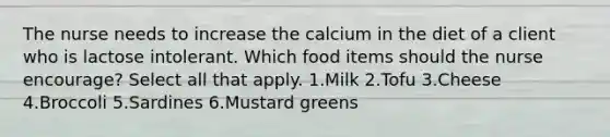 The nurse needs to increase the calcium in the diet of a client who is lactose intolerant. Which food items should the nurse encourage? Select all that apply. 1.Milk 2.Tofu 3.Cheese 4.Broccoli 5.Sardines 6.Mustard greens