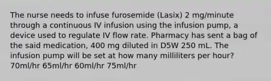 The nurse needs to infuse furosemide (Lasix) 2 mg/minute through a continuous IV infusion using the infusion pump, a device used to regulate IV flow rate. Pharmacy has sent a bag of the said medication, 400 mg diluted in D5W 250 mL. The infusion pump will be set at how many milliliters per hour? 70ml/hr 65ml/hr 60ml/hr 75ml/hr