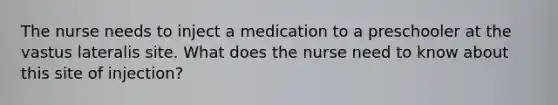 The nurse needs to inject a medication to a preschooler at the vastus lateralis site. What does the nurse need to know about this site of injection?