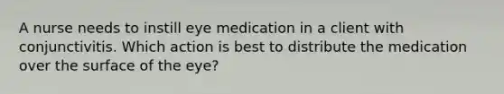 A nurse needs to instill eye medication in a client with conjunctivitis. Which action is best to distribute the medication over the surface of the eye?