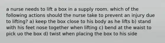 a nurse needs to lift a box in a supply room. which of the following actions should the nurse take to prevent an injury due to lifting? a) keep the box close to his body as he lifts b) stand with his feet nose together when lifting c) bend at the waist to pick uo the box d) twist when placing the box to his side