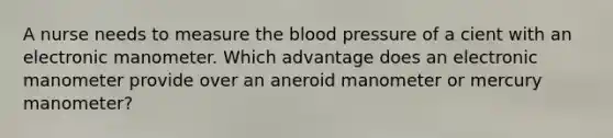 A nurse needs to measure the blood pressure of a cient with an electronic manometer. Which advantage does an electronic manometer provide over an aneroid manometer or mercury manometer?