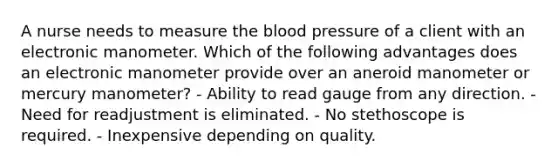 A nurse needs to measure the blood pressure of a client with an electronic manometer. Which of the following advantages does an electronic manometer provide over an aneroid manometer or mercury manometer? - Ability to read gauge from any direction. - Need for readjustment is eliminated. - No stethoscope is required. - Inexpensive depending on quality.