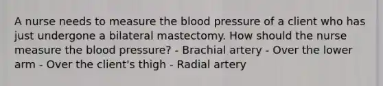 A nurse needs to measure the blood pressure of a client who has just undergone a bilateral mastectomy. How should the nurse measure the blood pressure? - Brachial artery - Over the lower arm - Over the client's thigh - Radial artery