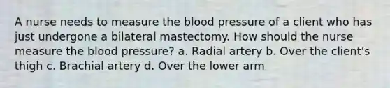 A nurse needs to measure the blood pressure of a client who has just undergone a bilateral mastectomy. How should the nurse measure the blood pressure? a. Radial artery b. Over the client's thigh c. Brachial artery d. Over the lower arm