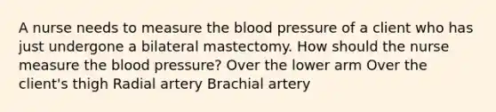 A nurse needs to measure <a href='https://www.questionai.com/knowledge/k7oXMfj7lk-the-blood' class='anchor-knowledge'>the blood</a> pressure of a client who has just undergone a bilateral mastectomy. How should the nurse measure the <a href='https://www.questionai.com/knowledge/kD0HacyPBr-blood-pressure' class='anchor-knowledge'>blood pressure</a>? Over the lower arm Over the client's thigh Radial artery Brachial artery