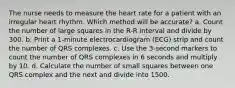 The nurse needs to measure the heart rate for a patient with an irregular heart rhythm. Which method will be accurate? a. Count the number of large squares in the R-R interval and divide by 300. b. Print a 1-minute electrocardiogram (ECG) strip and count the number of QRS complexes. c. Use the 3-second markers to count the number of QRS complexes in 6 seconds and multiply by 10. d. Calculate the number of small squares between one QRS complex and the next and divide into 1500.