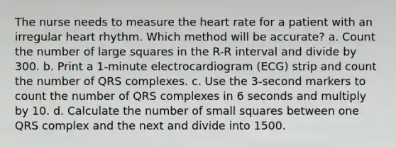 The nurse needs to measure the heart rate for a patient with an irregular heart rhythm. Which method will be accurate? a. Count the number of large squares in the R-R interval and divide by 300. b. Print a 1-minute electrocardiogram (ECG) strip and count the number of QRS complexes. c. Use the 3-second markers to count the number of QRS complexes in 6 seconds and multiply by 10. d. Calculate the number of small squares between one QRS complex and the next and divide into 1500.