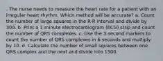 . The nurse needs to measure the heart rate for a patient with an irregular heart rhythm. Which method will be accurate? a. Count the number of large squares in the R-R interval and divide by 300. b. Print a 1-minute electrocardiogram (ECG) strip and count the number of QRS complexes. c. Use the 3-second markers to count the number of QRS complexes in 6 seconds and multiply by 10. d. Calculate the number of small squares between one QRS complex and the next and divide into 1500.