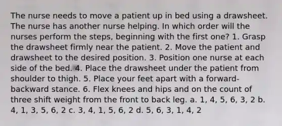 The nurse needs to move a patient up in bed using a drawsheet. The nurse has another nurse helping. In which order will the nurses perform the steps, beginning with the first one? 1. Grasp the drawsheet firmly near the patient. 2. Move the patient and drawsheet to the desired position. 3. Position one nurse at each side of the bed. 4. Place the drawsheet under the patient from shoulder to thigh. 5. Place your feet apart with a forward-backward stance. 6. Flex knees and hips and on the count of three shift weight from the front to back leg. a. 1, 4, 5, 6, 3, 2 b. 4, 1, 3, 5, 6, 2 c. 3, 4, 1, 5, 6, 2 d. 5, 6, 3, 1, 4, 2