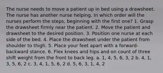 The nurse needs to move a patient up in bed using a drawsheet. The nurse has another nurse helping. In which order will the nurses perform the steps, beginning with the first one? 1. Grasp the drawsheet firmly near the patient. 2. Move the patient and drawsheet to the desired position. 3. Position one nurse at each side of the bed. 4. Place the drawsheet under the patient from shoulder to thigh. 5. Place your feet apart with a forward-backward stance. 6. Flex knees and hips and on count of three shift weight from the front to back leg. a. 1, 4, 5, 6, 3, 2 b. 4, 1, 3, 5, 6, 2 c. 3, 4, 1, 5, 6, 2 d. 5, 6, 3, 1, 4, 2