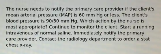 The nurse needs to notify the primary care provider if the client's mean arterial pressure (MAP) is 60 mm Hg or less. The client's blood pressure is 90/50 mm Hg. Which action by the nurse is most appropriate? Continue to monitor the client. Start a running intravenous of normal saline. Immediately notify the primary care provider. Contact the radiology department to order a stat chest x-ray.