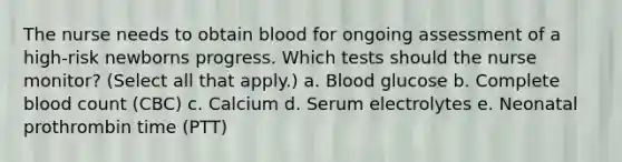 The nurse needs to obtain blood for ongoing assessment of a high-risk newborns progress. Which tests should the nurse monitor? (Select all that apply.) a. Blood glucose b. Complete blood count (CBC) c. Calcium d. Serum electrolytes e. Neonatal prothrombin time (PTT)