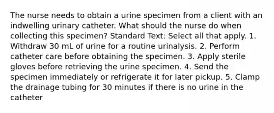 The nurse needs to obtain a urine specimen from a client with an indwelling urinary catheter. What should the nurse do when collecting this specimen? Standard Text: Select all that apply. 1. Withdraw 30 mL of urine for a routine urinalysis. 2. Perform catheter care before obtaining the specimen. 3. Apply sterile gloves before retrieving the urine specimen. 4. Send the specimen immediately or refrigerate it for later pickup. 5. Clamp the drainage tubing for 30 minutes if there is no urine in the catheter