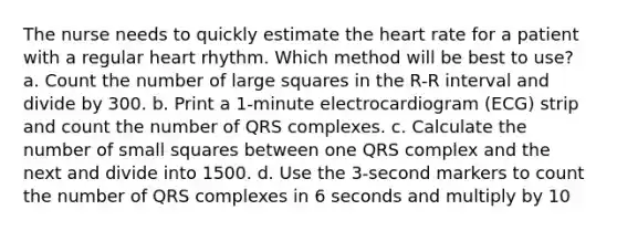 The nurse needs to quickly estimate the heart rate for a patient with a regular heart rhythm. Which method will be best to use? a. Count the number of large squares in the R-R interval and divide by 300. b. Print a 1-minute electrocardiogram (ECG) strip and count the number of QRS complexes. c. Calculate the number of small squares between one QRS complex and the next and divide into 1500. d. Use the 3-second markers to count the number of QRS complexes in 6 seconds and multiply by 10