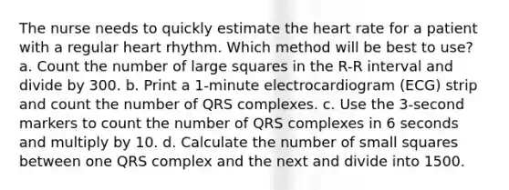 The nurse needs to quickly estimate the heart rate for a patient with a regular heart rhythm. Which method will be best to use? a. Count the number of large squares in the R-R interval and divide by 300. b. Print a 1-minute electrocardiogram (ECG) strip and count the number of QRS complexes. c. Use the 3-second markers to count the number of QRS complexes in 6 seconds and multiply by 10. d. Calculate the number of small squares between one QRS complex and the next and divide into 1500.