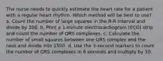 The nurse needs to quickly estimate the heart rate for a patient with a regular heart rhythm. Which method will be best to use? a. Count the number of large squares in the R-R interval and divide by 300. b. Print a 1-minute electrocardiogram (ECG) strip and count the number of QRS complexes. c. Calculate the number of small squares between one QRS complex and the next and divide into 1500. d. Use the 3-second markers to count the number of QRS complexes in 6 seconds and multiply by 10.