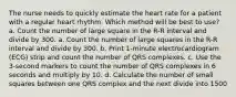 The nurse needs to quickly estimate the heart rate for a patient with a regular heart rhythm. Which method will be best to use? a. Count the number of large square in the R-R interval and divide by 300. a. Count the number of large squares in the R-R interval and divide by 300. b. Print 1-minute electrocardiogram (ECG) strip and count the number of QRS complexes. c. Use the 3-second markers to count the number of QRS complexes in 6 seconds and multiply by 10. d. Calculate the number of small squares between one QRS complex and the next divide into 1500