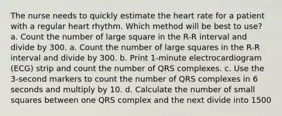 The nurse needs to quickly estimate the heart rate for a patient with a regular heart rhythm. Which method will be best to use? a. Count the number of large square in the R-R interval and divide by 300. a. Count the number of large squares in the R-R interval and divide by 300. b. Print 1-minute electrocardiogram (ECG) strip and count the number of QRS complexes. c. Use the 3-second markers to count the number of QRS complexes in 6 seconds and multiply by 10. d. Calculate the number of small squares between one QRS complex and the next divide into 1500