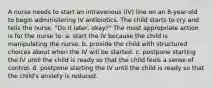 A nurse needs to start an intravenous (IV) line on an 8-year-old to begin administering IV antibiotics. The child starts to cry and tells the nurse, "Do it later, okay?" The most appropriate action is for the nurse to: a. start the IV because the child is manipulating the nurse. b. provide the child with structured choices about when the IV will be started. c. postpone starting the IV until the child is ready so that the child feels a sense of control. d. postpone starting the IV until the child is ready so that the child's anxiety is reduced.