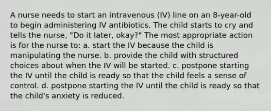 A nurse needs to start an intravenous (IV) line on an 8-year-old to begin administering IV antibiotics. The child starts to cry and tells the nurse, "Do it later, okay?" The most appropriate action is for the nurse to: a. start the IV because the child is manipulating the nurse. b. provide the child with structured choices about when the IV will be started. c. postpone starting the IV until the child is ready so that the child feels a sense of control. d. postpone starting the IV until the child is ready so that the child's anxiety is reduced.