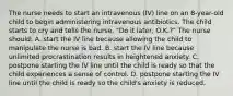 The nurse needs to start an intravenous (IV) line on an 8-year-old child to begin administering intravenous antibiotics. The child starts to cry and tells the nurse, "Do it later, O.K.?" The nurse should: A. start the IV line because allowing the child to manipulate the nurse is bad. B. start the IV line because unlimited procrastination results in heightened anxiety. C. postpone starting the IV line until the child is ready so that the child experiences a sense of control. D. postpone starting the IV line until the child is ready so the child's anxiety is reduced.