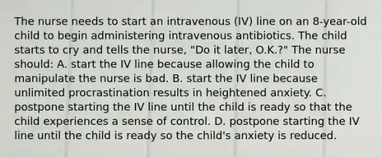 The nurse needs to start an intravenous (IV) line on an 8-year-old child to begin administering intravenous antibiotics. The child starts to cry and tells the nurse, "Do it later, O.K.?" The nurse should: A. start the IV line because allowing the child to manipulate the nurse is bad. B. start the IV line because unlimited procrastination results in heightened anxiety. C. postpone starting the IV line until the child is ready so that the child experiences a sense of control. D. postpone starting the IV line until the child is ready so the child's anxiety is reduced.