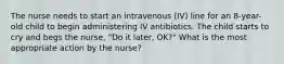 The nurse needs to start an intravenous (IV) line for an 8-year-old child to begin administering IV antibiotics. The child starts to cry and begs the nurse, "Do it later, OK?" What is the most appropriate action by the nurse?