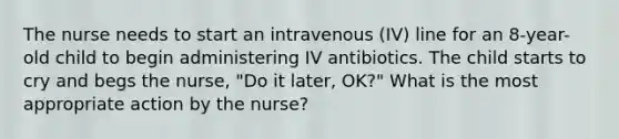 The nurse needs to start an intravenous (IV) line for an 8-year-old child to begin administering IV antibiotics. The child starts to cry and begs the nurse, "Do it later, OK?" What is the most appropriate action by the nurse?