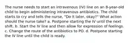 The nurse needs to start an intravenous (IV) line on an 8-year-old child to begin administering intravenous antibiotics. The child starts to cry and tells the nurse, "Do it later, okay?" What action should the nurse take? a. Postpone starting the IV until the next shift. b. Start the IV line and then allow for expression of feelings. c. Change the route of the antibiotics to PO. d. Postpone starting the IV line until the child is ready.