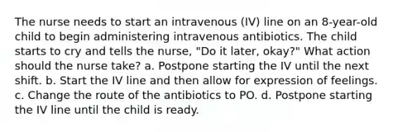 The nurse needs to start an intravenous (IV) line on an 8-year-old child to begin administering intravenous antibiotics. The child starts to cry and tells the nurse, "Do it later, okay?" What action should the nurse take? a. Postpone starting the IV until the next shift. b. Start the IV line and then allow for expression of feelings. c. Change the route of the antibiotics to PO. d. Postpone starting the IV line until the child is ready.