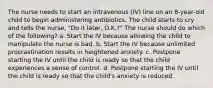 The nurse needs to start an intravenous (IV) line on an 8-year-old child to begin administering antibiotics. The child starts to cry and tells the nurse, "Do it later, O.K.?" The nurse should do which of the following? a. Start the IV because allowing the child to manipulate the nurse is bad. b. Start the IV because unlimited procrastination results in heightened anxiety. c. Postpone starting the IV until the child is ready so that the child experiences a sense of control. d. Postpone starting the IV until the child is ready so that the child's anxiety is reduced.