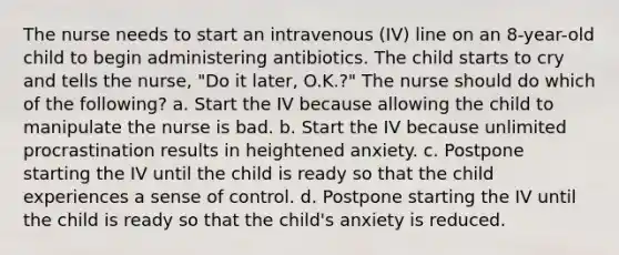 The nurse needs to start an intravenous (IV) line on an 8-year-old child to begin administering antibiotics. The child starts to cry and tells the nurse, "Do it later, O.K.?" The nurse should do which of the following? a. Start the IV because allowing the child to manipulate the nurse is bad. b. Start the IV because unlimited procrastination results in heightened anxiety. c. Postpone starting the IV until the child is ready so that the child experiences a sense of control. d. Postpone starting the IV until the child is ready so that the child's anxiety is reduced.