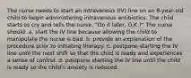 The nurse needs to start an intravenous (IV) line on an 8-year-old child to begin administering intravenous antibiotics. The child starts to cry and tells the nurse, "Do it later, O.K.?" The nurse should: a. start the IV line because allowing the child to manipulate the nurse is bad. b. provide an explanation of the procedure prior to initiating therapy. c. postpone starting the IV line until the next shift so that the child is ready and experiences a sense of control. d. postpone starting the IV line until the child is ready so the child's anxiety is reduced.