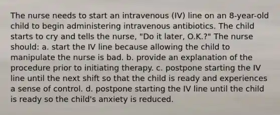 The nurse needs to start an intravenous (IV) line on an 8-year-old child to begin administering intravenous antibiotics. The child starts to cry and tells the nurse, "Do it later, O.K.?" The nurse should: a. start the IV line because allowing the child to manipulate the nurse is bad. b. provide an explanation of the procedure prior to initiating therapy. c. postpone starting the IV line until the next shift so that the child is ready and experiences a sense of control. d. postpone starting the IV line until the child is ready so the child's anxiety is reduced.