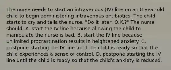 The nurse needs to start an intravenous (IV) line on an 8-year-old child to begin administering intravenous antibiotics. The child starts to cry and tells the nurse, "Do it later, O.K.?" The nurse should: A. start the IV line because allowing the child to manipulate the nurse is bad. B. start the IV line because unlimited procrastination results in heightened anxiety. C. postpone starting the IV line until the child is ready so that the child experiences a sense of control. D. postpone starting the IV line until the child is ready so that the child's anxiety is reduced.