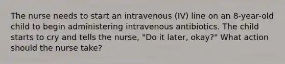 The nurse needs to start an intravenous (IV) line on an 8-year-old child to begin administering intravenous antibiotics. The child starts to cry and tells the nurse, "Do it later, okay?" What action should the nurse take?