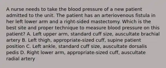 A nurse needs to take the blood pressure of a new patient admitted to the unit. The patient has an arteriovenous fistula in her left lower arm and a right-sided mastectomy. Which is the best site and proper technique to measure blood pressure on this patient? A. Left upper arm, standard cuff size, auscultate brachial artery B. Left thigh, appropriate-sized cuff, supine patient position C. Left ankle, standard cuff size, auscultate dorsalis pedis D. Right lower arm, appropriate-sized cuff, auscultate radial artery