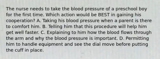 The nurse needs to take the blood pressure of a preschool boy for the first time. Which action would be BEST in gaining his cooperation? A. Taking his blood pressure when a parent is there to comfort him. B. Telling him that this procedure will help him get well faster. C. Explaining to him how the blood flows through the arm and why the blood pressure is important. D. Permitting him to handle equipment and see the dial move before putting the cuff in place.