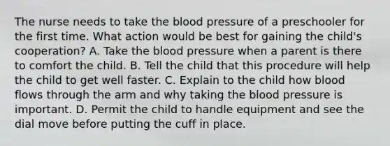 The nurse needs to take the blood pressure of a preschooler for the first time. What action would be best for gaining the child's cooperation? A. Take the blood pressure when a parent is there to comfort the child. B. Tell the child that this procedure will help the child to get well faster. C. Explain to the child how blood flows through the arm and why taking the blood pressure is important. D. Permit the child to handle equipment and see the dial move before putting the cuff in place.