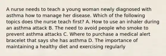 A nurse needs to teach a young woman newly diagnosed with asthma how to manage her disease. Which of the following topics does the nurse teach first? A. How to use an inhaler during an asthma attack B. The need to avoid people who smoke to prevent asthma attacks C. Where to purchase a medical alert bracelet that says she has asthma D. The importance of maintaining a healthy diet and exercising regularly