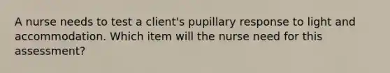 A nurse needs to test a client's pupillary response to light and accommodation. Which item will the nurse need for this assessment?