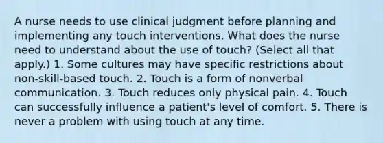 A nurse needs to use clinical judgment before planning and implementing any touch interventions. What does the nurse need to understand about the use of touch? (Select all that apply.) 1. Some cultures may have specific restrictions about non-skill-based touch. 2. Touch is a form of nonverbal communication. 3. Touch reduces only physical pain. 4. Touch can successfully influence a patient's level of comfort. 5. There is never a problem with using touch at any time.