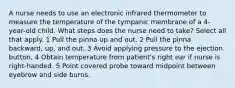 A nurse needs to use an electronic infrared thermometer to measure the temperature of the tympanic membrane of a 4-year-old child. What steps does the nurse need to take? Select all that apply. 1 Pull the pinna up and out. 2 Pull the pinna backward, up, and out. 3 Avoid applying pressure to the ejection button. 4 Obtain temperature from patient's right ear if nurse is right-handed. 5 Point covered probe toward midpoint between eyebrow and side burns.