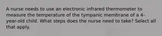 A nurse needs to use an electronic infrared thermometer to measure the temperature of the tympanic membrane of a 4-year-old child. What steps does the nurse need to take? Select all that apply.