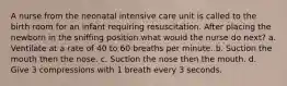 A nurse from the neonatal intensive care unit is called to the birth room for an infant requiring resuscitation. After placing the newborn in the sniffing position what would the nurse do next? a. Ventilate at a rate of 40 to 60 breaths per minute. b. Suction the mouth then the nose. c. Suction the nose then the mouth. d. Give 3 compressions with 1 breath every 3 seconds.