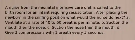 A nurse from the neonatal intensive care unit is called to the birth room for an infant requiring resuscitation. After placing the newborn in the sniffing position what would the nurse do next? a. Ventilate at a rate of 40 to 60 breaths per minute. b. Suction the mouth then the nose. c. Suction the nose then the mouth. d. Give 3 compressions with 1 breath every 3 seconds.