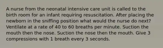 A nurse from the neonatal intensive care unit is called to the birth room for an infant requiring resuscitation. After placing the newborn in the sniffing position what would the nurse do next? Ventilate at a rate of 40 to 60 breaths per minute. Suction the mouth then the nose. Suction the nose then the mouth. Give 3 compressions with 1 breath every 3 seconds.